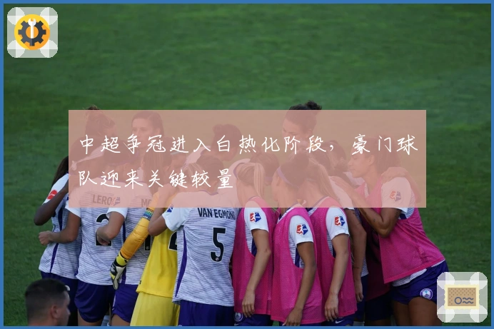 中超争冠进入白热化阶段，豪门球队迎来关键较量