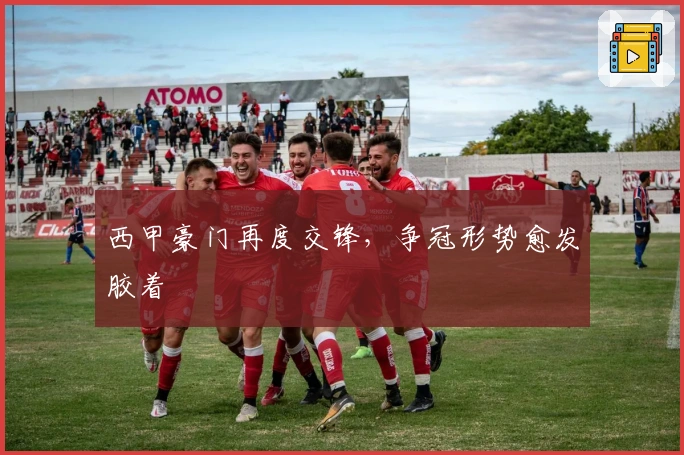 西甲豪门再度交锋，争冠形势愈发胶着