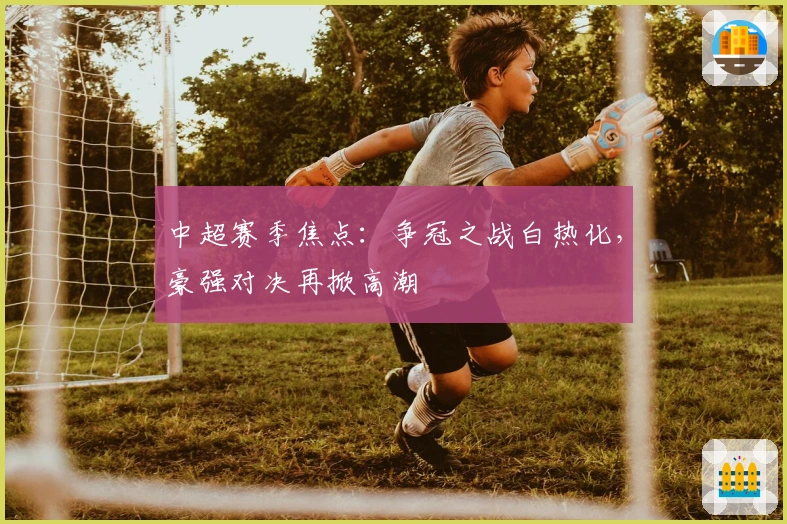 中超赛季焦点:争冠之战白热化,豪强对决再掀高潮