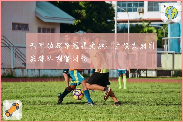 西甲劲旅争冠再受挫，主场失利引发球队调整讨论