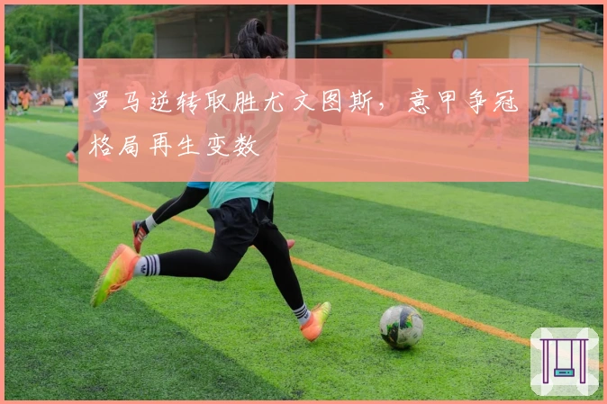 罗马逆转取胜尤文图斯，意甲争冠格局再生变数