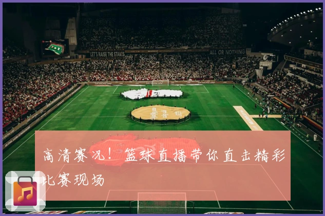 高清赛况！篮球直播带你直击精彩比赛现场