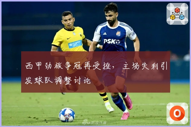 西甲劲旅争冠再受挫，主场失利引发球队调整讨论