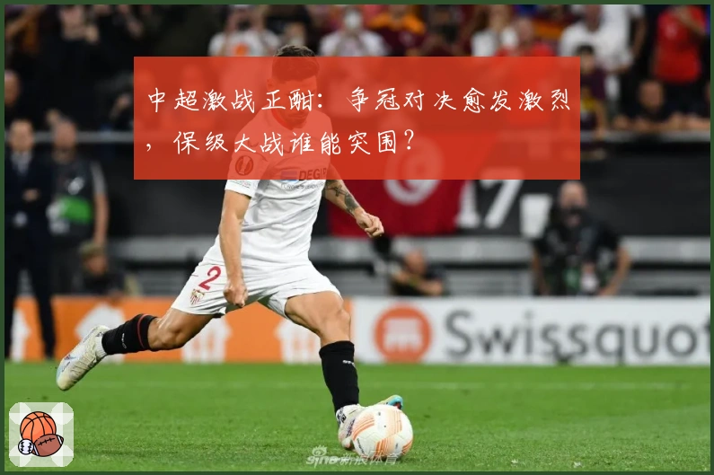 中超激战正酣：争冠对决愈发激烈，保级大战谁能突围？