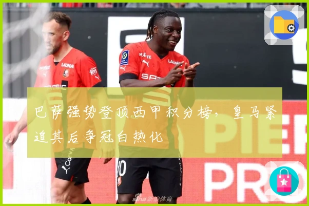 巴萨强势登顶西甲积分榜，皇马紧追其后争冠白热化